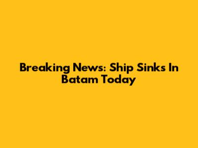 Breaking News: Ship Sinks In Batam Today