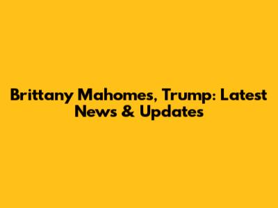 Brittany Mahomes, Trump: Latest News & Updates