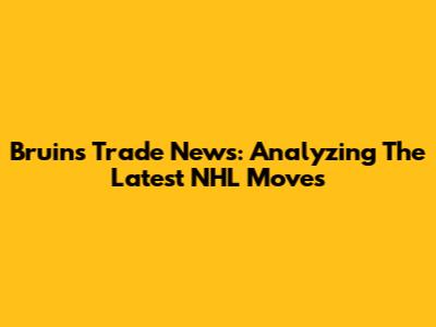 Bruins Trade News: Analyzing The Latest NHL Moves