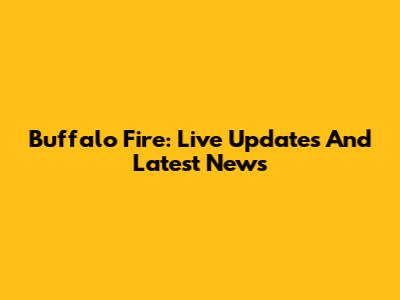 Buffalo Fire: Live Updates And Latest News