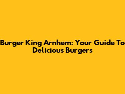 Burger King Arnhem: Your Guide To Delicious Burgers