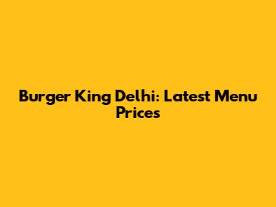 Burger King Delhi: Latest Menu Prices