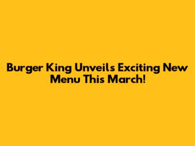 Burger King Unveils Exciting New Menu This March!