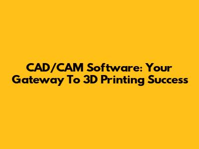 CAD/CAM Software: Your Gateway To 3D Printing Success
