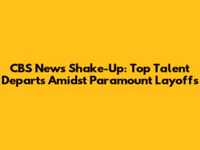 CBS News Shake-Up: Top Talent Departs Amidst Paramount Layoffs