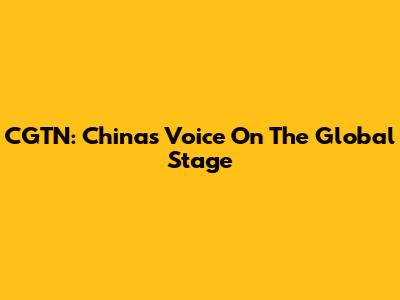 CGTN: China's Voice On The Global Stage