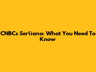 CNBC's Serliana: What You Need To Know