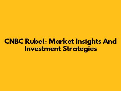 CNBC Rubel: Market Insights And Investment Strategies