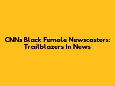 CNN's Black Female Newscasters: Trailblazers In News