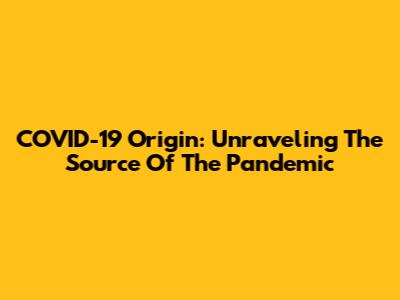 COVID-19 Origin: Unraveling The Source Of The Pandemic