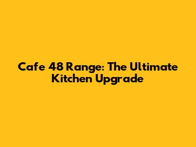 Cafe 48" Range: The Ultimate Kitchen Upgrade