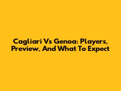 Cagliari Vs Genoa: Players, Preview, And What To Expect