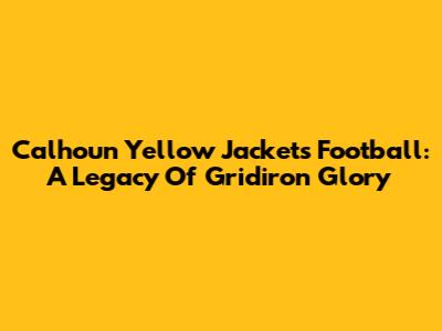 Calhoun Yellow Jackets Football: A Legacy Of Gridiron Glory