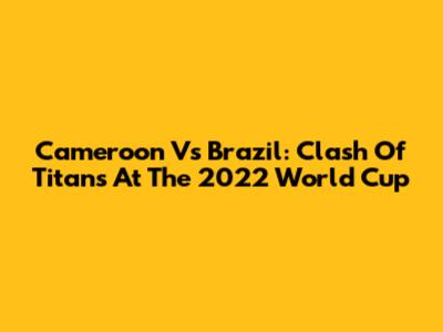 Cameroon Vs Brazil: Clash Of Titans At The 2022 World Cup
