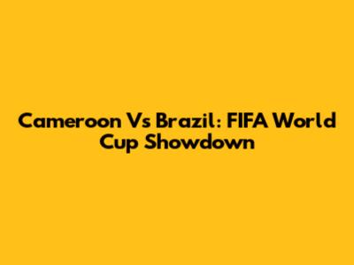 Cameroon Vs Brazil: FIFA World Cup Showdown