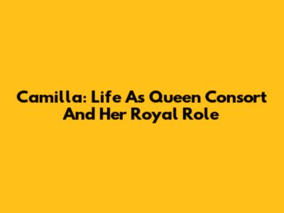 Camilla: Life As Queen Consort And Her Royal Role