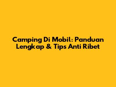 Camping Di Mobil: Panduan Lengkap & Tips Anti Ribet