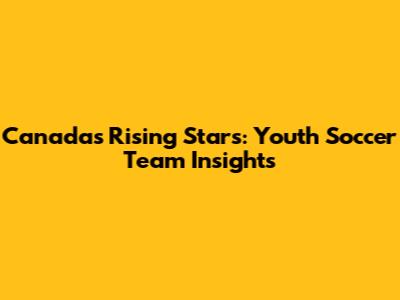 Canada's Rising Stars: Youth Soccer Team Insights