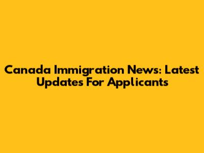 Canada Immigration News: Latest Updates For Applicants