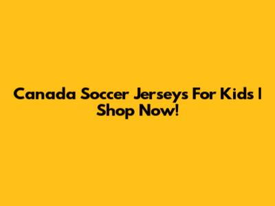 Canada Soccer Jerseys For Kids | Shop Now!