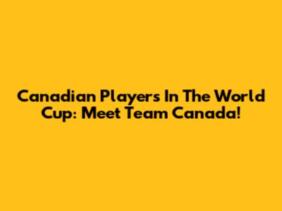 Canadian Players In The World Cup: Meet Team Canada!