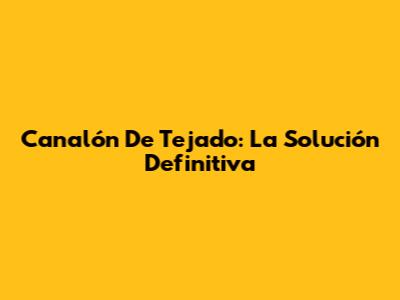 Canalón De Tejado: La Solución Definitiva