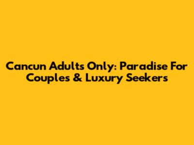 Cancun Adults Only: Paradise For Couples & Luxury Seekers