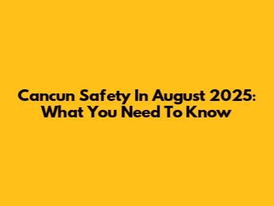 Cancun Safety In August 2025: What You Need To Know