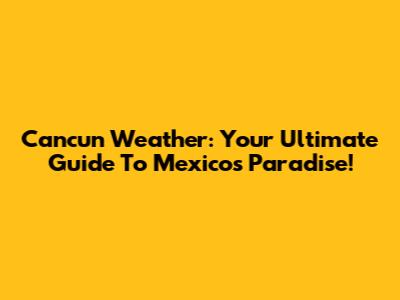 Cancun Weather: Your Ultimate Guide To Mexico's Paradise!