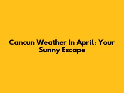 Cancun Weather In April: Your Sunny Escape