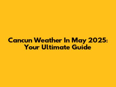 Cancun Weather In May 2025: Your Ultimate Guide