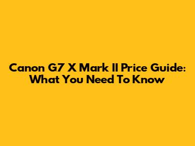 Canon G7 X Mark II Price Guide: What You Need To Know
