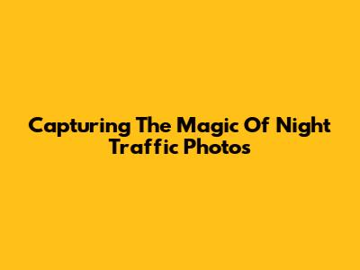 Capturing The Magic Of Night Traffic Photos
