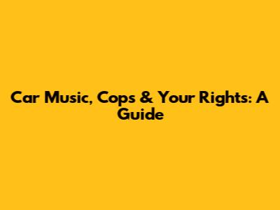 Car Music, Cops & Your Rights: A Guide