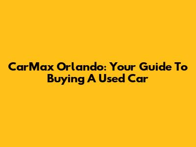 CarMax Orlando: Your Guide To Buying A Used Car