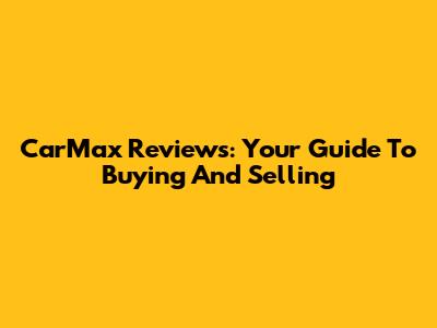 CarMax Reviews: Your Guide To Buying And Selling