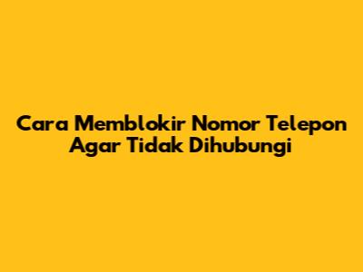 Cara Memblokir Nomor Telepon Agar Tidak Dihubungi