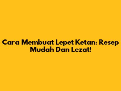 Cara Membuat Lepet Ketan: Resep Mudah Dan Lezat!