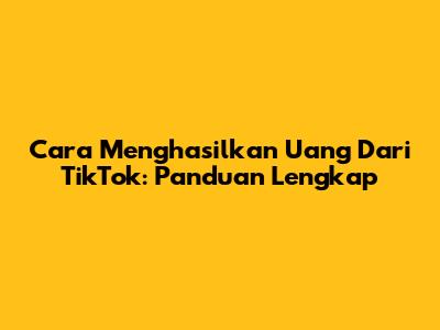 Cara Menghasilkan Uang Dari TikTok: Panduan Lengkap
