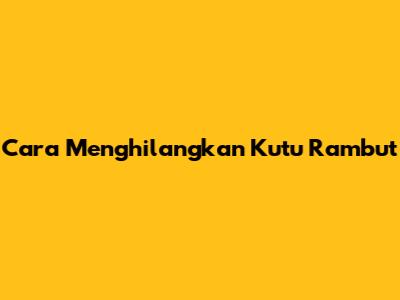 Cara Menghilangkan Kutu Rambut