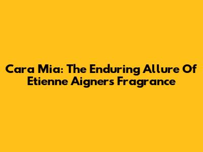 Cara Mia: The Enduring Allure Of Etienne Aigner's Fragrance
