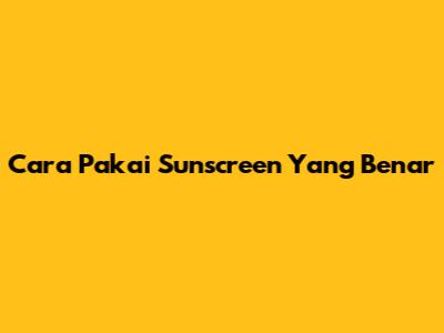 Cara Pakai Sunscreen Yang Benar