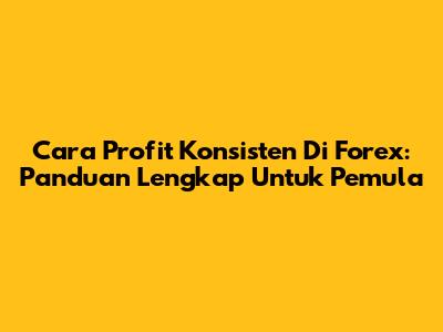 Cara Profit Konsisten Di Forex: Panduan Lengkap Untuk Pemula