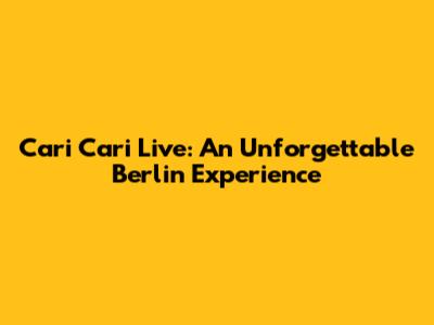 Cari Cari Live: An Unforgettable Berlin Experience