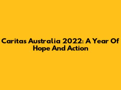 Caritas Australia 2022: A Year Of Hope And Action