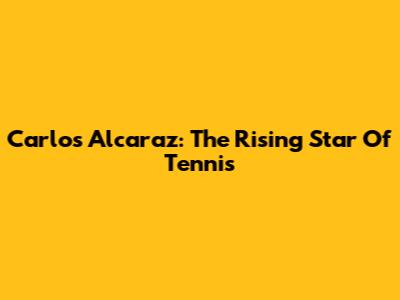 Carlos Alcaraz: The Rising Star Of Tennis