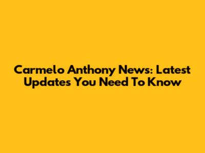Carmelo Anthony News: Latest Updates You Need To Know