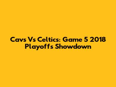 Cavs Vs Celtics: Game 5 2018 Playoffs Showdown