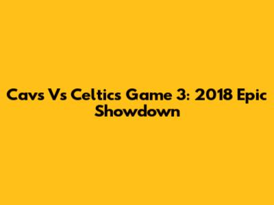 Cavs Vs Celtics Game 3: 2018 Epic Showdown