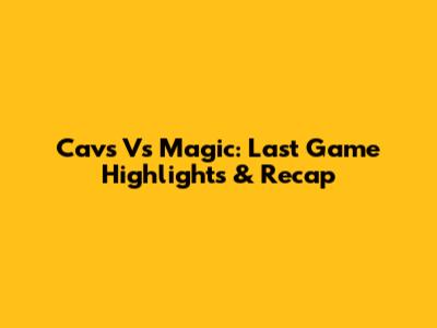 Cavs Vs Magic: Last Game Highlights & Recap